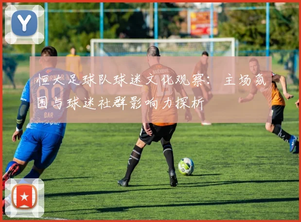 恒大足球队球迷文化观察：主场氛围与球迷社群影响力探析