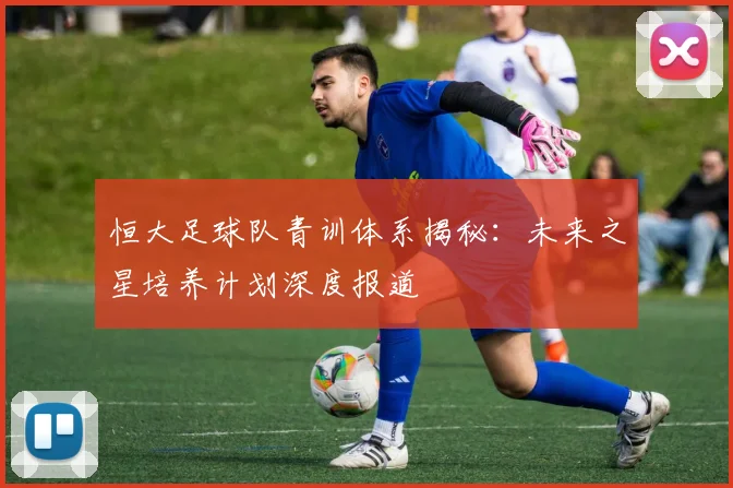 恒大足球队青训体系揭秘：未来之星培养计划深度报道
