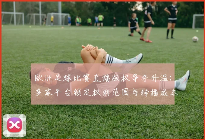 欧洲足球比赛直播版权争夺升温：多家平台锁定权利范围与转播成本影响