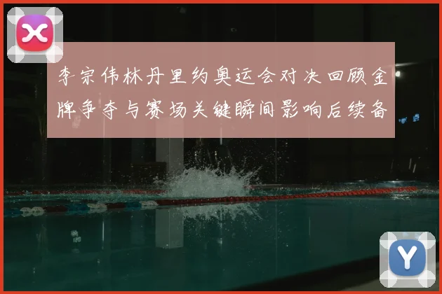 李宗伟林丹里约奥运会对决回顾金牌争夺与赛场关键瞬间影响后续备战