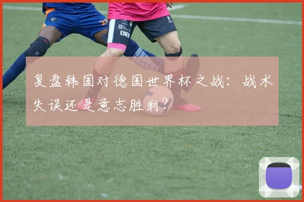 复盘韩国对德国世界杯之战：战术失误还是意志胜利？