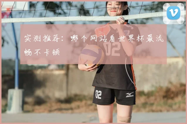 实测推荐:哪个网站看世界杯最流畅不卡顿