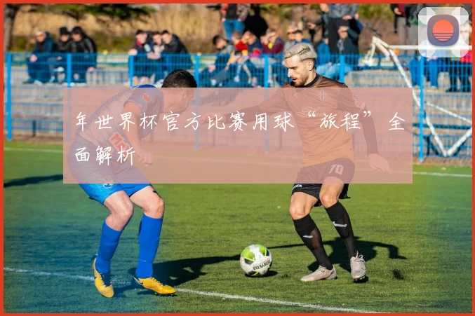 年世界杯官方比赛用球“旅程”全面解析