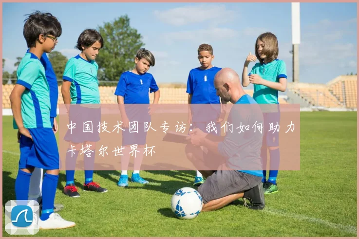 中国技术团队专访：我们如何助力卡塔尔世界杯