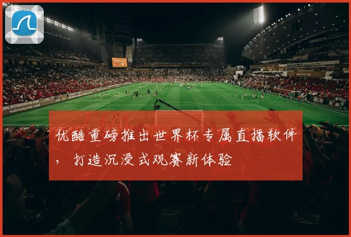 优酷重磅推出世界杯专属直播软件,打造沉浸式观赛新体验