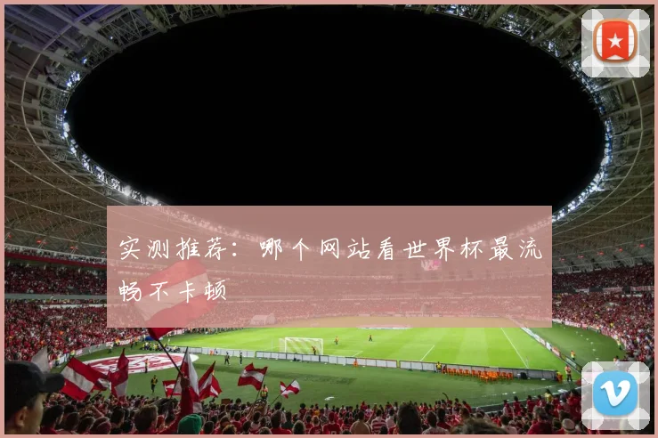 实测推荐:哪个网站看世界杯最流畅不卡顿