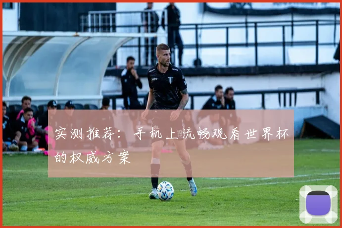 实测推荐:手机上流畅观看世界杯的权威方案