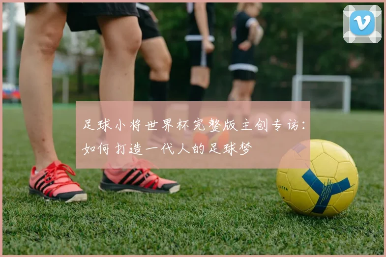 足球小将世界杯完整版主创专访：如何打造一代人的足球梦