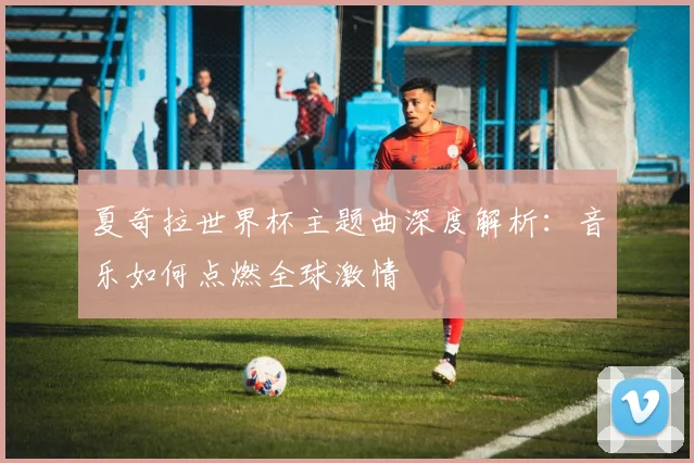 夏奇拉世界杯主题曲深度解析：音乐如何点燃全球激情