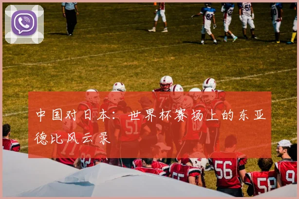 中国对日本：世界杯赛场上的东亚德比风云录