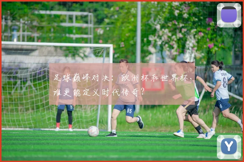 足球巅峰对决：欧洲杯和世界杯，谁更能定义时代传奇？