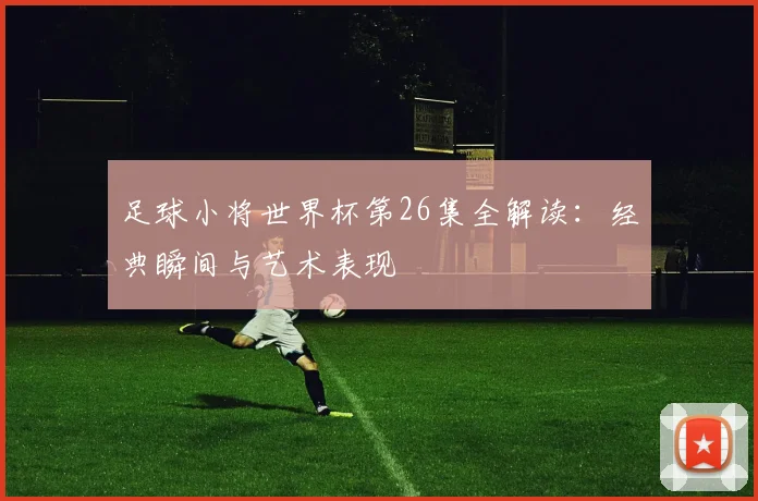 足球小将世界杯第26集全解读：经典瞬间与艺术表现