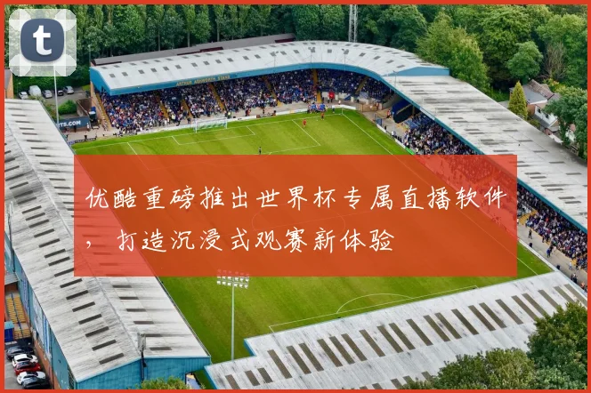优酷重磅推出世界杯专属直播软件,打造沉浸式观赛新体验