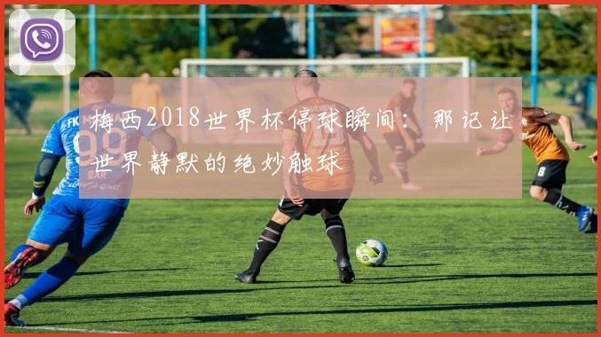 梅西2018世界杯停球瞬间:那记让世界静默的绝妙触球