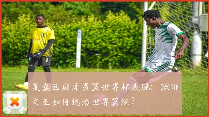 复盘西班牙男篮世界杯表现：欧洲之王如何统治世界篮坛？