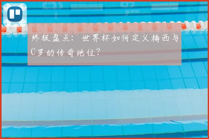 终极盘点:世界杯如何定义梅西与C罗的传奇地位?